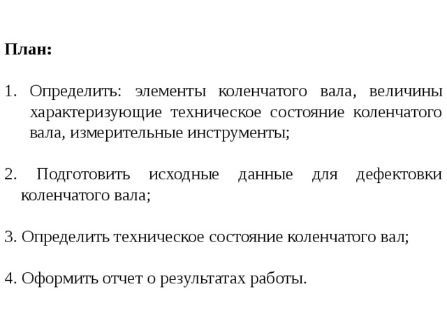 План:  Определить: элементы коленчатого вала, величины характеризующие техническое состояние коленчатого вала, измерительные инструменты; 2. Подготовить исходные данные для дефектовки коленчатого вала; 3. Определить техническое состояние коленчатого вал; 4. Оформить отчет о результатах работы. 