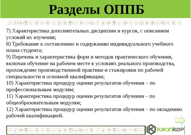 Разделы ОППБ 7) Характеристика дополнительных дисциплин и курсов, с описанием условий их изучения; 8) Требование к составлению и содержанию индивидуального учебного плана студента; 9) Перечень и характеристика форм и методов практического обучения, включая обучение на рабочем месте в условиях реального производства, прохождение производственной практики и стажировки по рабочей специальности и основной квалификации; 10) Характеристика процедур оценки результатов обучения – по профессиональным модулям; 11) Характеристика процедур оценки результатов обучения – по общеобразовательным модулям; 12) Характеристика процедур оценки результатов обучения – по овладению рабочей квалификацией.  
