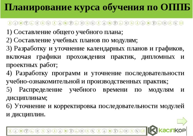 Планирование курса обучения по ОППБ 1) Составление общего учебного плана; 2) Составление учебных планов по модулям; 3) Разработку и уточнение календарных планов и графиков, включая графики прохождения практик, дипломных и проектных работ; 4) Разработку программ и уточнение последовательности учебно-ознакомительной и производственных практик; 5) Распределение учебного времени по модулям и дисциплинам; 6) Уточнение и корректировка последовательности модулей и дисциплин.  
