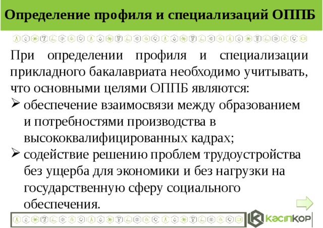 Определение профиля и специализаций ОППБ При определении профиля и специализации прикладного бакалавриата необходимо учитывать, что основными целями ОППБ являются: обеспечение взаимосвязи между образованием и потребностями производства в высококвалифицированных кадрах; содействие решению проблем трудоустройства без ущерба для экономики и без нагрузки на государственную сферу социального обеспечения.  