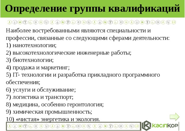 Определение группы квалификаций Наиболее востребованными являются специальности и профессии, связанные со следующими сферами деятельности: 1) нанотехнологии; 2) высокотехнологические инженерные работы; 3) биотехнологии; 4) продажа и маркетинг; 5) IT- технологии и разработка прикладного программного обеспечения; 6) услуги и обслуживание; 7) логистика и транспорт; 8) медицина, особенно геронтология; 9) химическая промышленность; 10) «чистая» энергетика и экология.  