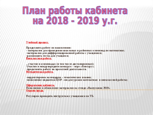  Учебный процесс.  Продолжить работу по накоплению: - материалов для проведения школьных и районных олимпиад по математике; -материалов для дифференцированной работы с учащимися; -размножить тесты для учащихся; Внеклассная работа.  _ участие в олимпиадах (в том числе дистанционных); -участие в международном конкурсе – игре «Кенгуру»; -продолжить работу по проектной деятельности. Методическая работа.  -корректировка календарно – тематических планов; -пополнение медиатеки ЦОР –ми для уроков математики и внеклассной работы;  Оформление кабинета. Пополнение и обновление материалов на стенде «Выпускник 2019» Охрана труда.  Регулярно проводить инструктаж с учащимися по ТБ.      