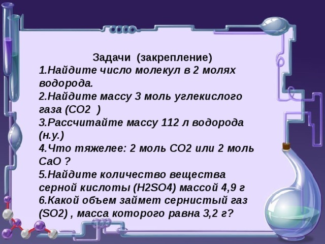 Задачи (закрепление) Найдите число молекул в 2 молях водорода. Найдите массу 3 моль углекислого газа (СО2 ) Рассчитайте массу 112 л водорода (н.у.) Что тяжелее: 2 моль СО2 или 2 моль СаО ? Найдите количество вещества серной кислоты ( H2SO4) массой 4,9 г Какой объем займет сернистый газ ( SO2) , масса которого равна 3,2 г?   