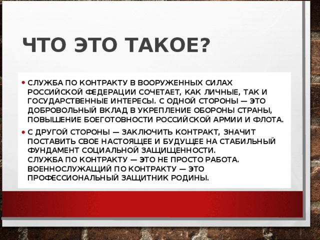 ЧТО ЭТО ТАКОЕ? СЛУЖБА ПО КОНТРАКТУ В ВООРУЖЕННЫХ СИЛАХ РОССИЙСКОЙ ФЕДЕРАЦИИ СОЧЕТАЕТ, КАК ЛИЧНЫЕ, ТАК И ГОСУДАРСТВЕННЫЕ ИНТЕРЕСЫ. С ОДНОЙ СТОРОНЫ — ЭТО ДОБРОВОЛЬНЫЙ ВКЛАД В УКРЕПЛЕНИЕ ОБОРОНЫ СТРАНЫ, ПОВЫШЕНИЕ БОЕГОТОВНОСТИ РОССИЙСКОЙ АРМИИ И ФЛОТА. С ДРУГОЙ СТОРОНЫ — ЗАКЛЮЧИТЬ КОНТРАКТ, ЗНАЧИТ ПОСТАВИТЬ СВОЕ НАСТОЯЩЕЕ И БУДУЩЕЕ НА СТАБИЛЬНЫЙ ФУНДАМЕНТ СОЦИАЛЬНОЙ ЗАЩИЩЕННОСТИ.  СЛУЖБА ПО КОНТРАКТУ — ЭТО НЕ ПРОСТО РАБОТА. ВОЕННОСЛУЖАЩИЙ ПО КОНТРАКТУ — ЭТО ПРОФЕССИОНАЛЬНЫЙ ЗАЩИТНИК РОДИНЫ. 