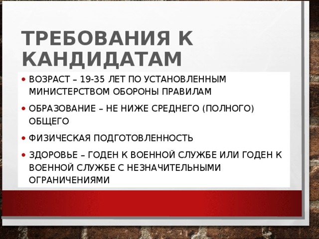 ТРЕБОВАНИЯ К КАНДИДАТАМ ВОЗРАСТ – 19-35 ЛЕТ ПО УСТАНОВЛЕННЫМ МИНИСТЕРСТВОМ ОБОРОНЫ ПРАВИЛАМ ОБРАЗОВАНИЕ – НЕ НИЖЕ СРЕДНЕГО (ПОЛНОГО) ОБЩЕГО ФИЗИЧЕСКАЯ ПОДГОТОВЛЕННОСТЬ ЗДОРОВЬЕ – ГОДЕН К ВОЕННОЙ СЛУЖБЕ ИЛИ ГОДЕН К ВОЕННОЙ СЛУЖБЕ С НЕЗНАЧИТЕЛЬНЫМИ ОГРАНИЧЕНИЯМИ  