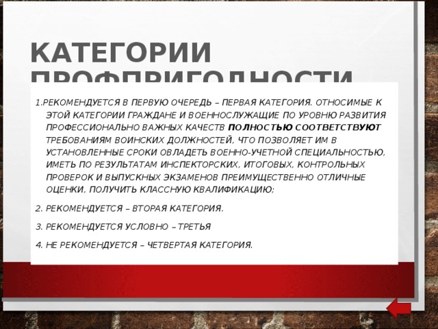 КАТЕГОРИИ ПРОФПРИГОДНОСТИ 1.РЕКОМЕНДУЕТСЯ В ПЕРВУЮ ОЧЕРЕДЬ – ПЕРВАЯ КАТЕГОРИЯ. ОТНОСИМЫЕ К ЭТОЙ КАТЕГОРИИ ГРАЖДАНЕ И ВОЕННОСЛУЖАЩИЕ ПО УРОВНЮ РАЗВИТИЯ ПРОФЕССИОНАЛЬНО ВАЖНЫХ КАЧЕСТВ ПОЛНОСТЬЮ СООТВЕТСТВУЮТ ТРЕБОВАНИЯМ ВОИНСКИХ ДОЛЖНОСТЕЙ, ЧТО ПОЗВОЛЯЕТ ИМ В УСТАНОВЛЕННЫЕ СРОКИ ОВЛАДЕТЬ ВОЕННО-УЧЕТНОЙ СПЕЦИАЛЬНОСТЬЮ, ИМЕТЬ ПО РЕЗУЛЬТАТАМ ИНСПЕКТОРСКИХ, ИТОГОВЫХ, КОНТРОЛЬНЫХ ПРОВЕРОК И ВЫПУСКНЫХ ЭКЗАМЕНОВ ПРЕИМУЩЕСТВЕННО ОТЛИЧНЫЕ ОЦЕНКИ, ПОЛУЧИТЬ КЛАССНУЮ КВАЛИФИКАЦИЮ; 2. РЕКОМЕНДУЕТСЯ – ВТОРАЯ КАТЕГОРИЯ. 3. РЕКОМЕНДУЕТСЯ УСЛОВНО – ТРЕТЬЯ 4. НЕ РЕКОМЕНДУЕТСЯ – ЧЕТВЕРТАЯ КАТЕГОРИЯ. 