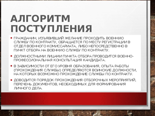 АЛГОРИТМ ПОСТУПЛЕНИЯ ГРАЖДАНИН, ИЗЪЯВИВШИЙ ЖЕЛАНИЕ ПРОХОДИТЬ ВОЕННУЮ СЛУЖБУ ПО КОНТРАКТУ, ОБРАЩАЕТСЯ ПО МЕСТУ РЕГИСТРАЦИИ В ОТДЕЛ ВОЕННОГО КОМИССАРИАТА, ЛИБО НЕПОСРЕДСТВЕННО В ПУНКТ ОТБОРА НА ВОЕННУЮ СЛУЖБУ ПО КОНТРАКТУ. ДОЛЖНОСТНЫМИ ЛИЦАМИ ПУНКТА ОТБОРА ПРОВОДИТСЯ ВОЕННО-ПРОФЕССИОНАЛЬНАЯ КОНСУЛЬТАЦИЯ КАНДИДАТА. В ЗАВИСИМОСТИ ОТ ЕГО УРОВНЯ ОБРАЗОВАНИЯ, ОПЫТА РАБОТЫ (ПРОХОЖДЕНИЯ СЛУЖБЫ) ОПРЕДЕЛЯЮТСЯ ВОИНСКИЕ ДОЛЖНОСТИ, НА КОТОРЫХ ВОЗМОЖНО ПРОХОЖДЕНИЕ СЛУЖБЫ ПО КОНТРАКТУ. ДОВОДИТСЯ ПОРЯДОК ПРОХОЖДЕНИЯ ОТБОРОЧНЫХ МЕРОПРИЯТИЙ, ПЕРЕЧЕНЬ ДОКУМЕНТОВ, НЕОБХОДИМЫХ ДЛЯ ФОРМИРОВАНИЯ ЛИЧНОГО ДЕЛА. 