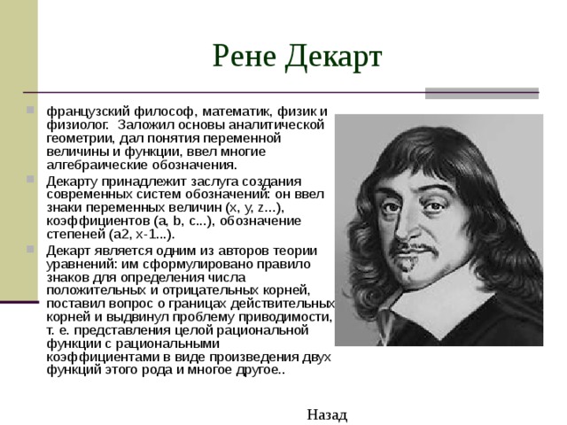 Рене Декарт французский философ, математик, физик и физиолог. Заложил основы аналитической геометрии, дал понятия переменной величины и функции, ввел многие алгебраические обозначения. Декарту принадлежит заслуга создания современных систем обозначений: он ввел знаки переменных величин (x, y, z...), коэффициентов (a, b, c...), обозначение степеней (a2, x-1...). Декарт является одним из авторов теории уравнений: им сформулировано правило знаков для определения числа положительных и отрицательных корней, поставил вопрос о границах действительных корней и выдвинул проблему приводимости, т. е. представления целой рациональной функции с рациональными коэффициентами в виде произведения двух функций этого рода и многое другое.. Назад 