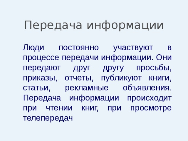 Передача информации  Люди постоянно участвуют в процессе передачи информации. Они передают друг другу просьбы, приказы, отчеты, публикуют книги, статьи, рекламные объявления. Передача информации происходит при чтении книг, при просмотре телепередач 