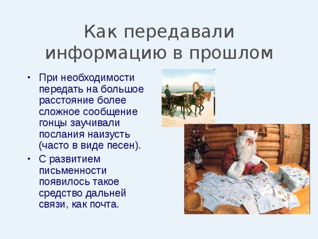 Как передавали информацию в прошлом При необходимости передать на большое расстояние более сложное сообщение гонцы заучивали послания наизусть (часто в виде песен). С развитием письменности появилось такое средство дальней связи, как почта. 
