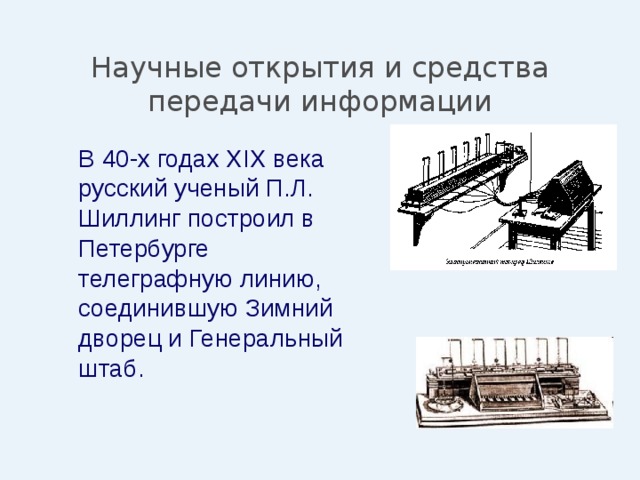 Научные открытия и средства передачи информации  В 40-х годах XIX века русский ученый П.Л. Шиллинг построил в Петербурге телеграфную линию, соединившую Зимний дворец и Генеральный штаб. 