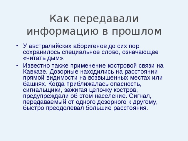 Как передавали информацию в прошлом У австралийских аборигенов до сих пор сохранилось специальное слово, означающее «читать дым». Известно также применение костровой связи на Кавказе. Дозорные находились на расстоянии прямой видимости на возвышенных местах или башнях. Когда приближалась опасность, сигнальщики, зажигая цепочку костров, предупреждали об этом население. Сигнал, передаваемый от одного дозорного к другому, быстро преодолевал большие расстояния. 
