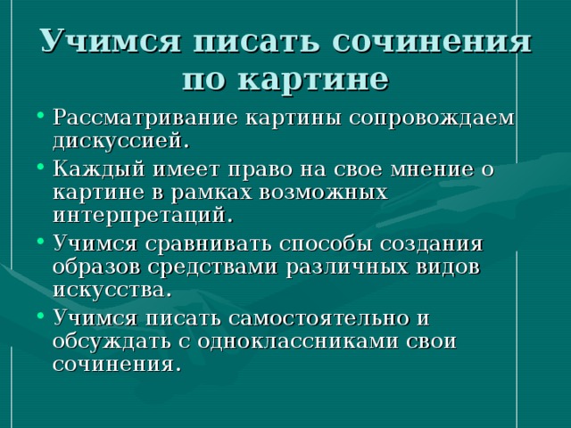 Учимся писать сочинения по картине Рассматривание картины сопровождаем дискуссией. Каждый имеет право на свое мнение о картине в рамках возможных интерпретаций. Учимся сравнивать способы создания образов средствами различных видов искусства. Учимся писать самостоятельно и обсуждать с одноклассниками свои сочинения. 