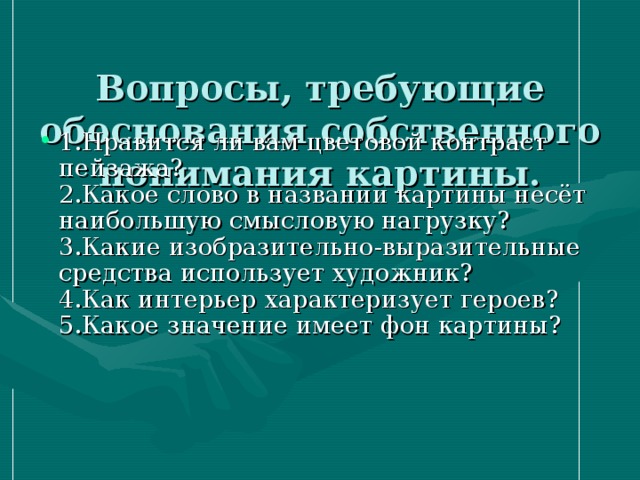  Вопросы, требующие обоснования собственного понимания картины.   1.Нравится ли вам цветовой контраст пейзажа?  2.Какое слово в названии картины несёт наибольшую смысловую нагрузку?  3.Какие изобразительно-выразительные средства использует художник?  4.Как интерьер характеризует героев?  5.Какое значение имеет фон картины?   