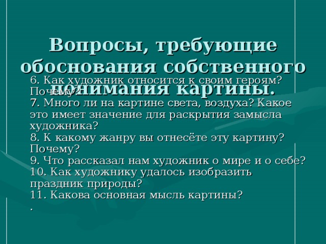  Вопросы, требующие обоснования собственного понимания картины.    6. Как художник относится к своим героям? Почему?  7. Много ли на картине света, воздуха? Какое это имеет значение для раскрытия замысла художника?  8. К какому жанру вы отнесёте эту картину? Почему?  9. Что рассказал нам художник о мире и о себе?  10. Как художнику удалось изобразить праздник природы?  11. Какова основная мысль картины?  . 