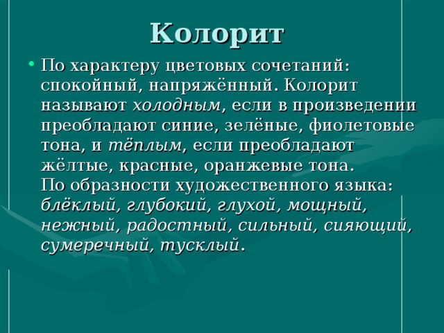 Колорит   По характеру цветовых сочетаний: спокойный, напряжённый. Колорит называют холодным , если в произведении преобладают синие, зелёные, фиолетовые тона, и тёплым , если преобладают жёлтые, красные, оранжевые тона.  По образности художественного языка: блёклый, глубокий, глухой, мощный, нежный, радостный, сильный, сияющий, сумеречный, тусклый .   