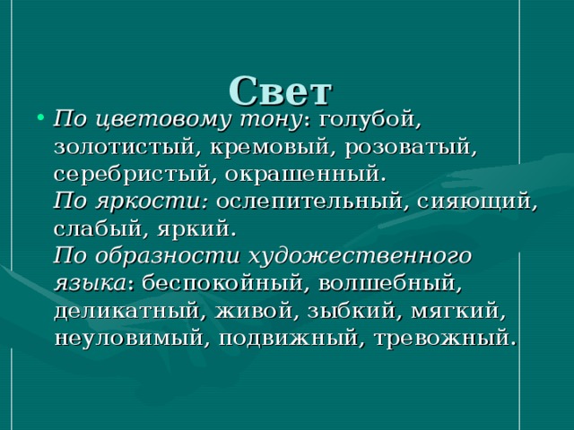  Свет   По цветовому тону : голубой, золотистый, кремовый, розоватый, серебристый, окрашенный.  По яркости: ослепительный, сияющий, слабый, яркий.  По образности художественного языка : беспокойный, волшебный, деликатный, живой, зыбкий, мягкий, неуловимый, подвижный, тревожный.   