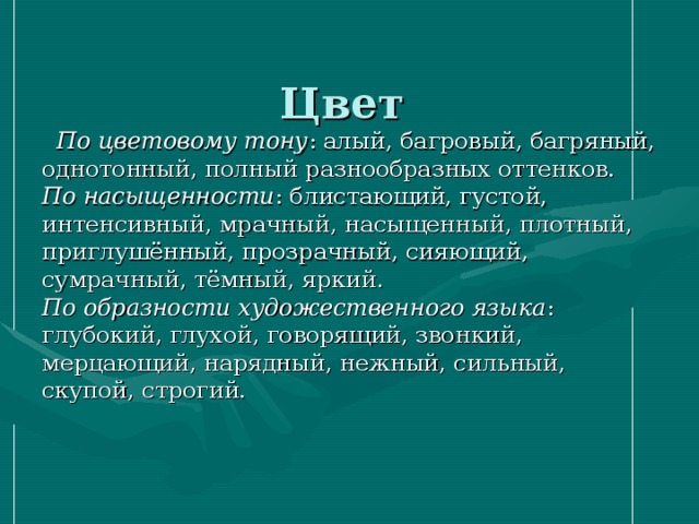  Цвет      По цветовому тону : алый, багровый, багряный, однотонный, полный разнообразных оттенков.  По насыщенности : блистающий, густой, интенсивный, мрачный, насыщенный, плотный, приглушённый, прозрачный, сияющий, сумрачный, тёмный, яркий.  По образности художественного языка : глубокий, глухой, говорящий, звонкий, мерцающий, нарядный, нежный, сильный, скупой, строгий.   