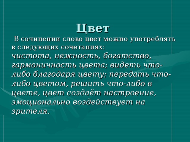  Цвет     В сочинении слово цвет можно употреблять в следующих сочетаниях:  чистота, нежность, богатство, гармоничность цвета; видеть что-либо благодаря цвету; передать что-либо цветом, решить что-либо в цвете, цвет создаёт настроение, эмоционально воздействует на зрителя.   