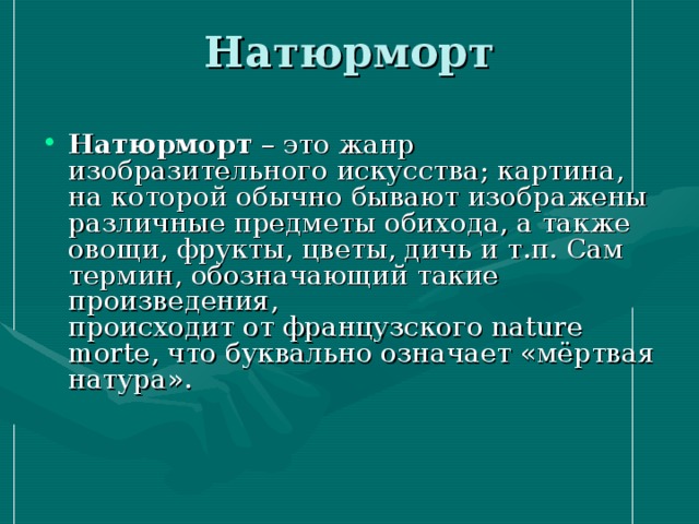 Натюрморт   Натюрморт – это жанр изобразительного искусства; картина, на которой обычно бывают изображены различные предметы обихода, а также овощи, фрукты, цветы, дичь и т.п. Сам термин, обозначающий такие произведения,  происходит от французского nature morte, что буквально означает «мёртвая натура».   