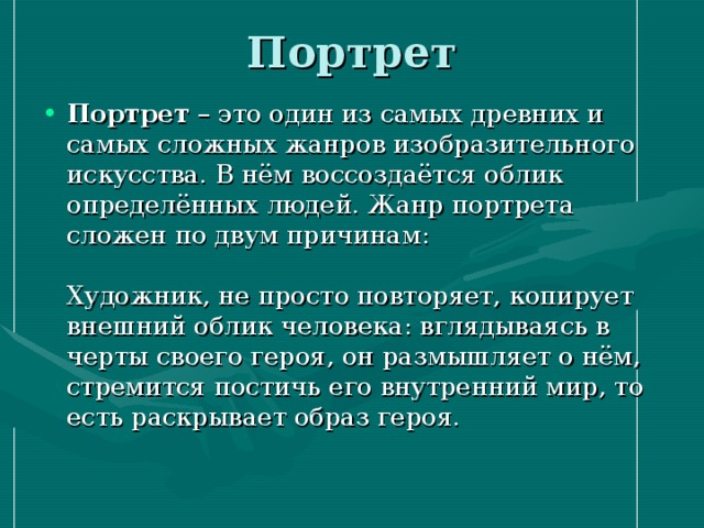 Портрет   Портрет – это один из самых древних и самых сложных жанров изобразительного искусства. В нём воссоздаётся облик определённых людей. Жанр портрета сложен по двум причинам:   Художник, не просто повторяет, копирует внешний облик человека: вглядываясь в черты своего героя, он размышляет о нём, стремится постичь его внутренний мир, то есть раскрывает образ героя.   