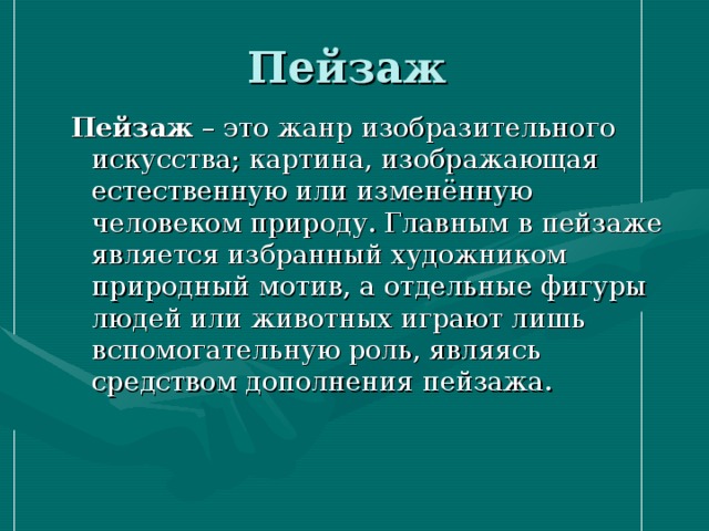 Пейзаж Пейзаж – это жанр изобразительного искусства; картина, изображающая естественную или изменённую человеком природу. Главным в пейзаже является избранный художником природный мотив, а отдельные фигуры людей или животных играют лишь вспомогательную роль, являясь средством дополнения пейзажа.    Пейзаж – это жанр изобразительного искусства; картина, изображающая естественную или изменённую человеком природу. Главным в пейзаже является избранный художником природный мотив, а отдельные фигуры людей или животных играют лишь вспомогательную роль, являясь средством дополнения пейзажа.    