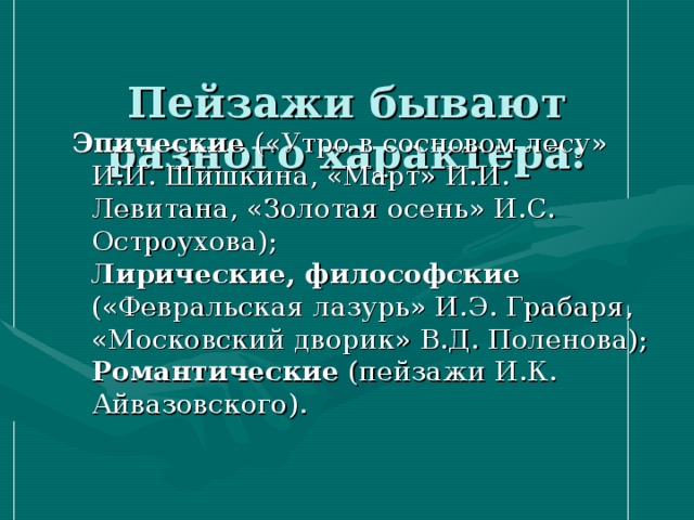  Пейзажи бывают разного характера:   Эпические («Утро в сосновом лесу» И.И. Шишкина, «Март» И.И. Левитана, «Золотая осень» И.С. Остроухова);  Лирические, философские («Февральская лазурь» И.Э. Грабаря, «Московский дворик» В.Д. Поленова);  Романтические (пейзажи И.К. Айвазовского).   Эпические («Утро в сосновом лесу» И.И. Шишкина, «Март» И.И. Левитана, «Золотая осень» И.С. Остроухова);  Лирические, философские («Февральская лазурь» И.Э. Грабаря, «Московский дворик» В.Д. Поленова);  Романтические (пейзажи И.К. Айвазовского).   