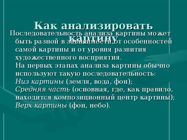  Как анализировать картину   Последовательность анализа картины может быть разной в зависимости от особенностей самой картины и от уровня развития художественного восприятия.  На первых этапах анализа картины обычно используют такую последовательность:  Низ картины (земля, вода, фон);  Средняя часть (основная, где, как правило, находится композиционный центр картины);  Верх картины (фон, небо).   