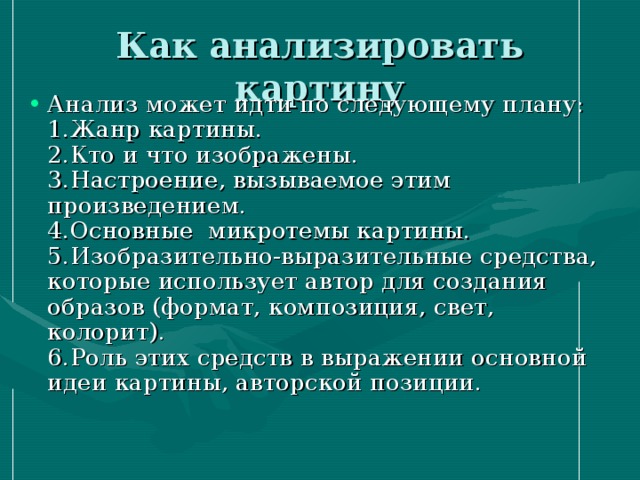 Как анализировать картину   Анализ может идти по следующему плану:  1.Жанр картины.  2.Кто и что изображены.  3.Настроение, вызываемое этим произведением.  4.Основные микротемы картины.  5.Изобразительно-выразительные средства, которые использует автор для создания образов (формат, композиция, свет, колорит).  6.Роль этих средств в выражении основной идеи картины, авторской позиции.   