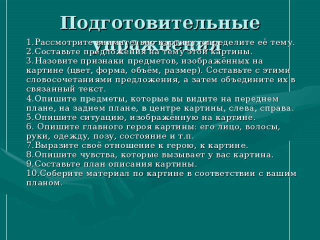 Подготовительные упражнения    1.Рассмотрите внимательно картину, определите её тему. 2.Составьте предложения на тему этой картины.  3.Назовите признаки предметов, изображённых на картине (цвет, форма, объём, размер). Составьте с этими словосочетаниями предложения, а затем объедините их в связанный текст.  4.Опишите предметы, которые вы видите на переднем плане, на заднем плане, в центре картины, слева, справа.  5.Опишите ситуацию, изображённую на картине.  6. Опишите главного героя картины: его лицо, волосы, руки, одежду, позу, состояние и т.п.  7.Выразите своё отношение к герою, к картине.  8.Опишите чувства, которые вызывает у вас картина.  9.Составьте план описания картины.  10.Соберите материал по картине в соответствии с вашим планом.   