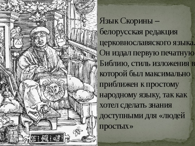 Язык Скорины – белорусская редакция церковнославяского языка. Он издал первую печатную Библию, стиль изложения в которой был максимально приближен к простому народному языку, так как хотел сделать знания доступными для «людей простых» 