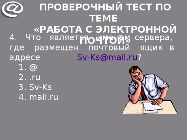 Проверочный тест по теме «Работа с электронной почтой» 4. Что является именем сервера, где размещен почтовый ящик в адресе Sv-Ks@mail.ru ? @ .ru Sv-Ks mail.ru @ .ru Sv-Ks mail.ru 