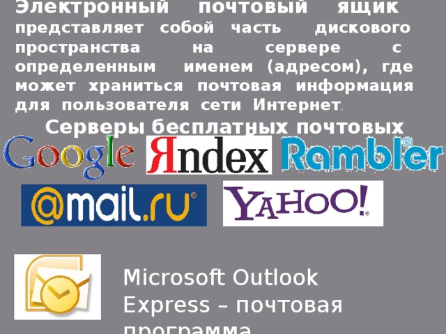 Электронный почтовый ящик представляет собой часть дискового пространства на сервере с определенным именем (адресом), где может храниться почтовая информация для пользователя сети Интернет . Серверы бесплатных почтовых служб: Microsoft Outlook Express – почтовая программа 