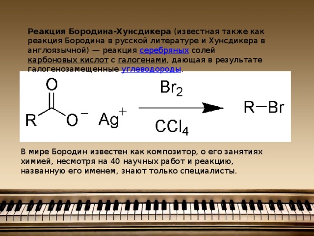 Реакция Бородина-Хунсдикера (известная также как реакция Бородина в русской литературе и Хунсдикера в англоязычной) — реакция серебряных солей карбоновых кислот с галогенами , дающая в результате галогенозамещенные углеводороды . В мире Бородин известен как композитор, о его занятиях химией, несмотря на 40 научных работ и реакцию, названную его именем, знают только специалисты. 