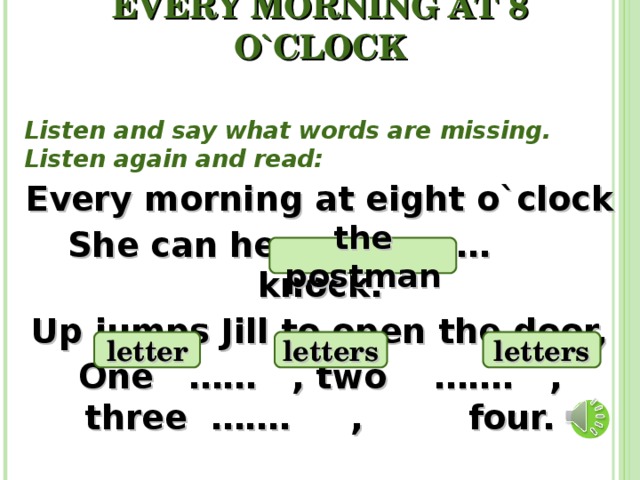 EVERY MORNING AT 8 O`CLOCK Listen and say what words are missing. Listen again and read: Every morning at eight o`clock She can hear ….… knock. Up jumps Jill to open the door, One …… , two ……. , three ……. , four. the postman letter letters letters