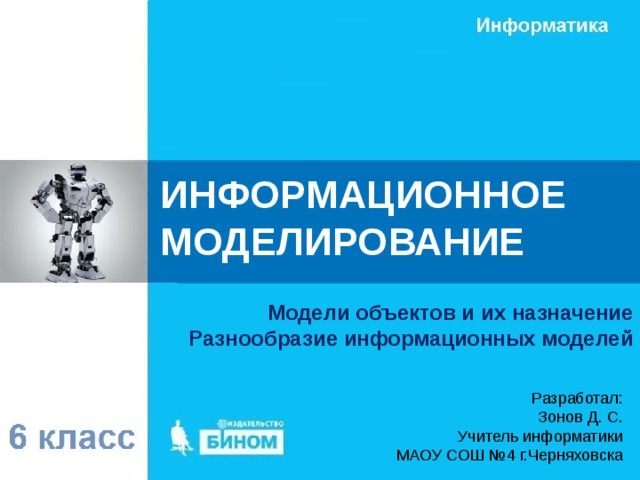 ИНФОРМАЦИОННОЕ МОДЕЛИРОВАНИЕ Модели объектов и их назначение Разнообразие информационных моделей Разработал: Зонов Д. С. Учитель информатики МАОУ СОШ №4 г.Черняховска 