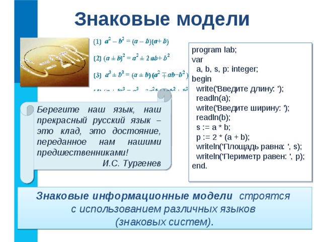 Знаковые модели program lab; var  a, b, s, p: integer; begin  write('Введите длину: ');  readln(a);  write('Введите ширину: ');  readln(b);  s := a * b;  p := 2 * (a + b);  writeln('Площадь равна: ', s);  writeln('Периметр равен: ', p); end. Берегите наш язык, наш прекрасный русский язык – это клад, это достояние, переданное нам нашими предшественниками! И.С. Тургенев Знаковые информационные модели строятся  с использованием различных языков  (знаковых систем). 