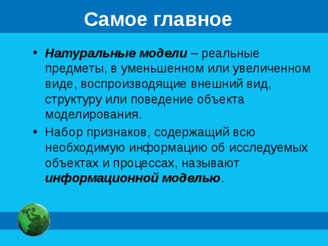 Самое главное Натуральные модели – реальные предметы, в уменьшенном или увеличенном виде, воспроизводящие внешний вид, структуру или поведение объекта моделирования. Набор признаков, содержащий всю необходимую информацию об исследуемых объектах и процессах, называют информационной моделью . 