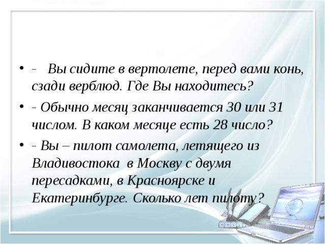 - Вы сидите в вертолете, перед вами конь, сзади верблюд. Где Вы находитесь? - Обычно месяц заканчивается 30 или 31 числом. В каком месяце есть 28 число? - Вы – пилот самолета, летящего из Владивостока в Москву с двумя пересадками, в Красноярске и Екатеринбурге. Сколько лет пилоту?  