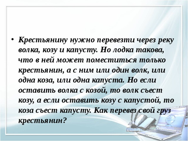 Крестьянину нужно перевезти через реку волка, козу и капусту. Но лодка такова, что в ней может поместиться только крестьянин, а с ним или один волк, или одна коза, или одна капуста. Но если оставить волка с козой, то волк съест козу, а если оставить козу с капустой, то коза съест капусту. Как перевез свой груз крестьянин?  