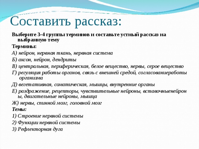 Составить рассказ: Выберите 3-4 группы терминов и составьте устный рассказ на выбранную тему Термины: А) нейрон, нервная ткань, нервная система Б) аксон, нейрон, дендриты В) центральная, периферическая, белое вещество, нервы, серое вещество Г) регуляция работы органов, связь с внешней средой, согласованиеработы организма Д) вегетативная, соматическая, мышцы, внутренние органы Е) раздражение, рецепторы, чувствительные нейроны, вставочныенейроны, двигательные нейроны, мышца Ж) нервы, спинной мозг, головной мозг Темы: 1) Строение нервной системы 2) Функции нервной системы 3) Рефлекторная дуга