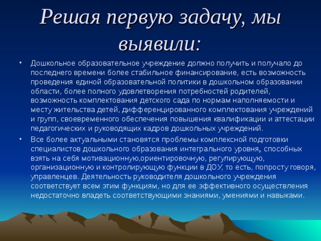 Решая первую задачу, мы выявили: Дошкольное образовательное учреждение должно получить и получало до последнего времени более стабильное финансирование, есть возможность проведения единой образовательной политики в дошкольном образовании области, более полного удовлетворения потребностей родителей, возможность комплектования детского сада по нормам наполняемости и месту жительства детей, дифференцированного комплектования учреждений и групп, своевременного обеспечения повышения квалификации и аттестации педагогических и руководящих кадров дошкольных учреждений. Все более актуальными становятся проблемы комплексной подготовки специалистов дошкольного образования интегрального уровня ,  способных взять на себя мотивационную,ориентировочную, регулирующую, организационную и контролирующую функции в ДОУ, то есть, попросту говоря, управленцев. Деятельность руководителя дошкольного учреждения соответствует всем этим функциям, но для ее эффективного осуществления недостаточно владеть соответствующими знаниями, умениями и навыками. 