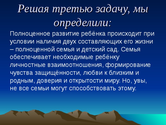 Решая третью задачу, мы определили: Полноценное развитие ребёнка происходит при условии наличия двух составляющих его жизни – полноценной семья и детский сад. Семья обеспечивает необходимые ребёнку личностные взаимоотношения, формирование чувства защищённости, любви к близким и родным, доверия и открытости миру. Но, увы, не все семьи могут способствовать этому. 