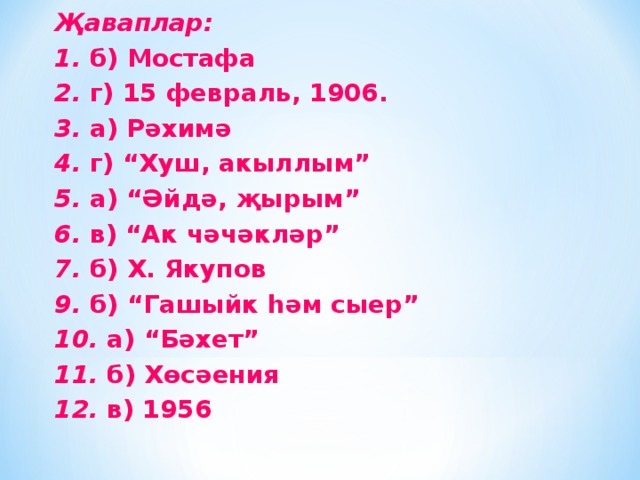 Җаваплар: 1. б) Мостафа 2. г) 15 февраль, 1906. 3. а) Рәхимә 4. г) “Хуш, акыллым” 5. а) “Әйдә, җырым” 6. в) “Ак чәчәкләр” 7. б) Х. Якупов 9. б) “Гашыйк һәм сыер” 10. а) “Бәхет” 11. б) Хөсәения 12. в) 1956 