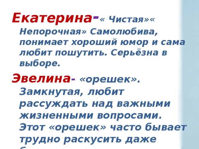 Екатерина - « Чистая»« Непорочная» Самолюбива, понимает хороший юмор и сама любит пошутить. Серьёзна в выборе. Эвелина - «орешек». Замкнутая, любит рассуждать над важными жизненными вопросами. Этот «орешек» часто бывает трудно раскусить даже близким людям. 