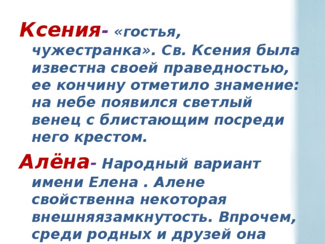 Ксения -  «гостья, чужестранка». Св. Ксения была известна своей праведностью, ее кончину отметило знамение: на небе появился светлый венец с блистающим посреди него крестом. Алёна -  Народный вариант имени Елена . Алене свойственна некоторая внешняязамкнутость. Впрочем, среди родных и друзей она расцветает, становится открытой и веселой.  