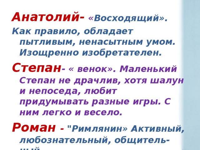 Анатолий- « Восходящий». Как правило, обладает пытливым, ненасытным умом. Изощренно изобретателен. Степан - « венок». Маленький Степан не драчлив, хотя шалун и непоседа, любит придумывать разные игры. С ним легко и весело. Роман -  