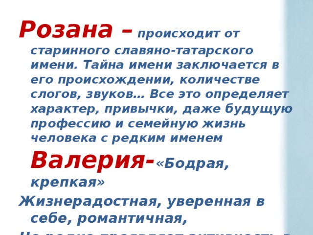 Розана –   происходит от старинного славяно-татарского имени. Тайна имени заключается в его происхождении, количестве слогов, звуков… Все это определяет характер, привычки, даже будущую профессию и семейную жизнь человека с редким именем Валерия- «Бодрая, крепкая» Жизнерадостная, уверенная в себе, романтичная, Но редко проявляет активность в домашних делах.  