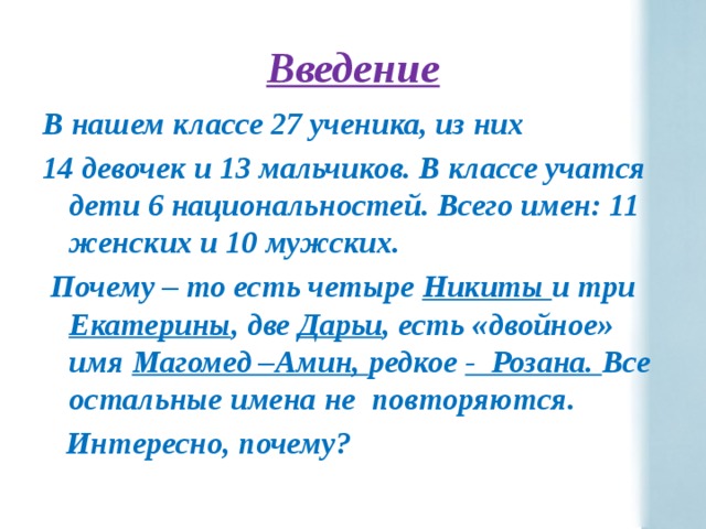 Введение В нашем классе 27 ученика, из них 14 девочек и 13 мальчиков. В классе учатся дети 6 национальностей. Всего имен: 11 женских и 10 мужских.  Почему – то есть четыре Никиты и три Екатерины , две Дарьи , есть «двойное» имя Магомед –Амин, редкое - Розана. Все остальные имена не повторяются.  Интересно, почему? 