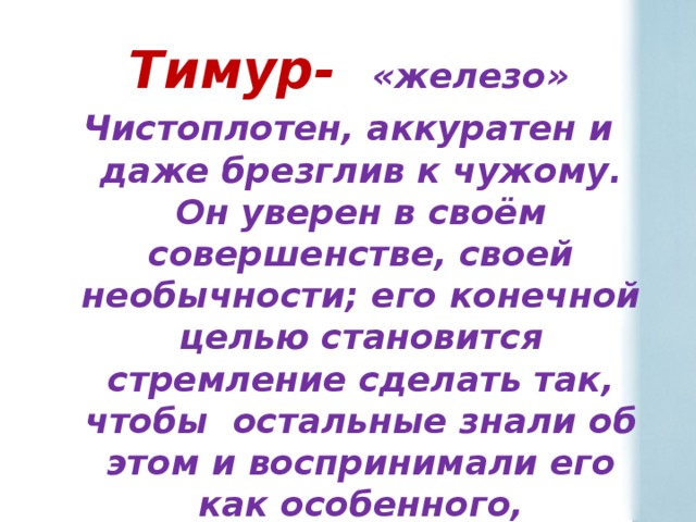 Тимур- «железо» Чистоплотен, аккуратен и даже брезглив к чужому. Он уверен в своём совершенстве, своей необычности; его конечной целью становится стремление сделать так, чтобы остальные знали об этом и воспринимали его как особенного, необыкновенного и интересного.  